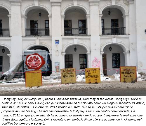 Hostynny Dvir, January 2013, photo Oleksandr Burlaka, Courtesy of the Artist. Hostynnyi Dvir è un edificio del XIX secolo a Kiev, che per alcuni anni ha funzionato come un luogo di incontro tra artisti, attivisti e intellettuali. L'estate del 2011 l'edificio è stato messo in lista per una ricostruzione proposta da una holding che intende convertire l'Hostynnyi Dvir in un centro commerciale. Da maggio 2012 un gruppo di attivisti ha occupato lo stabile con lo scopo di impedire la realizzazione di questo progetto. Hostynnyi Dvir è diventato un simbolo di ciò che sta accadendo in Ucraina, del conflitto tra mercato e società.